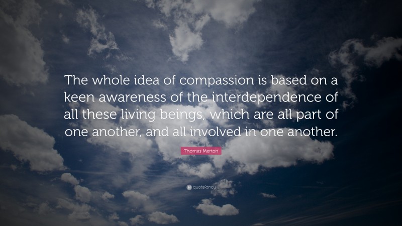 Thomas Merton Quote: “The whole idea of compassion is based on a keen awareness of the interdependence of all these living beings, which are all part of one another, and all involved in one another.”