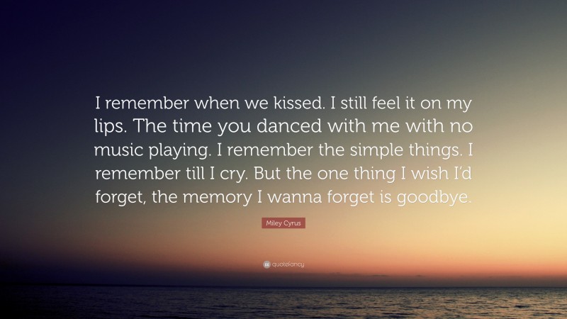 Miley Cyrus Quote: “I remember when we kissed. I still feel it on my lips. The time you danced with me with no music playing. I remember the simple things. I remember till I cry. But the one thing I wish I’d forget, the memory I wanna forget is goodbye.”