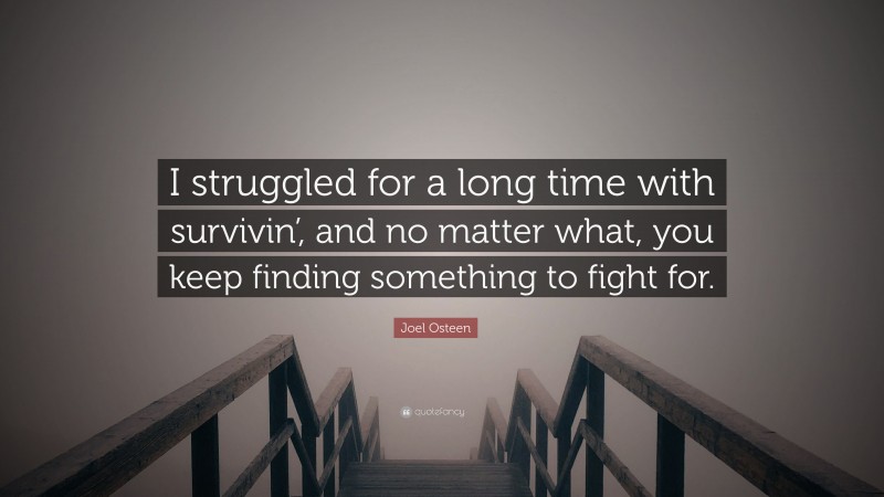 Joel Osteen Quote: “I struggled for a long time with survivin’, and no matter what, you keep finding something to fight for.”
