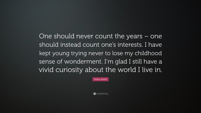 Helen Keller Quote: “One should never count the years – one should instead count one’s interests. I have kept young trying never to lose my childhood sense of wonderment. I’m glad I still have a vivid curiosity about the world I live in.”