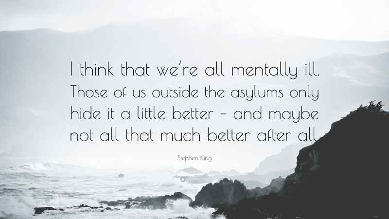 Stephen King Quote: “I think that we’re all mentally ill. Those of us outside the asylums only hide it a little better – and maybe not all that much better after all.”