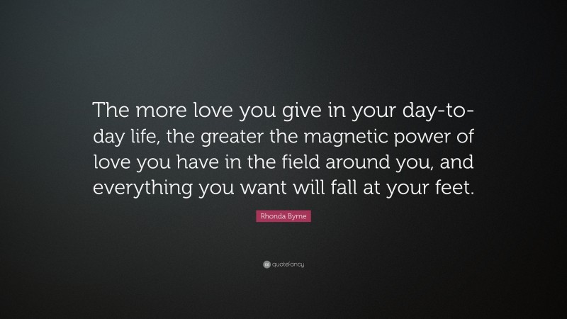 Rhonda Byrne Quote: “The more love you give in your day-to-day life, the greater the magnetic power of love you have in the field around you, and everything you want will fall at your feet.”