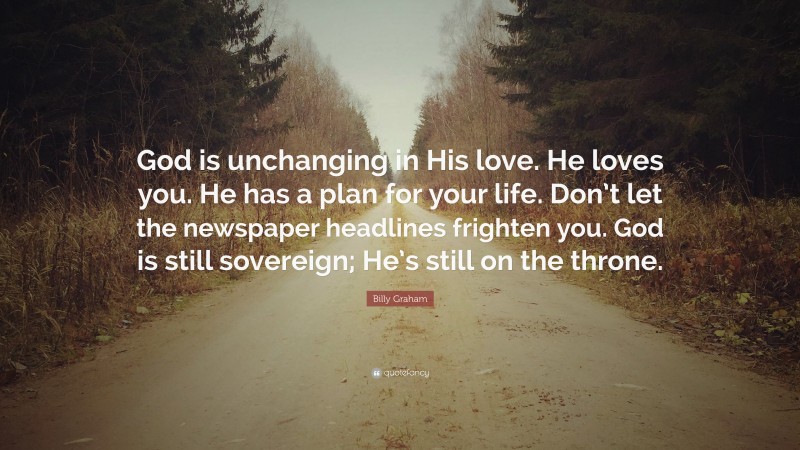 Billy Graham Quote: “God is unchanging in His love. He loves you. He has a plan for your life. Don’t let the newspaper headlines frighten you. God is still sovereign; He’s still on the throne.”
