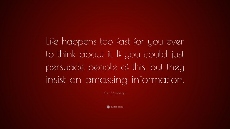 Kurt Vonnegut Quote: “Life happens too fast for you ever to think about it. If you could just persuade people of this, but they insist on amassing information.”