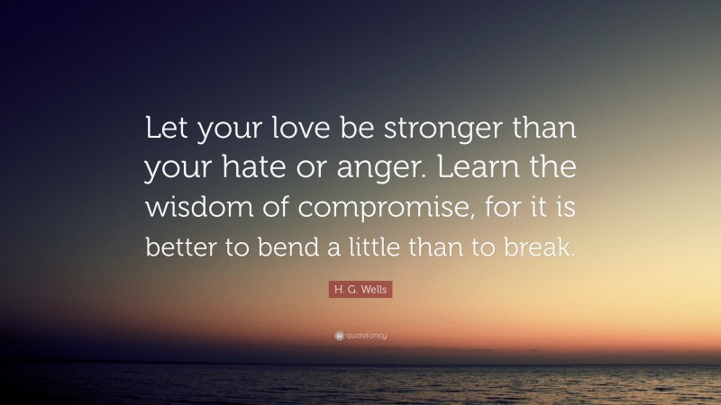 H. G. Wells Quote: “Let your love be stronger than your hate or anger. Learn the wisdom of compromise, for it is better to bend a little than to break.”