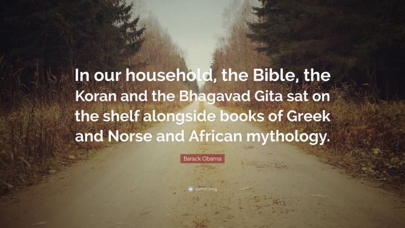 Barack Obama Quote: “In our household, the Bible, the Koran and the Bhagavad Gita sat on the shelf alongside books of Greek and Norse and African mythology.”