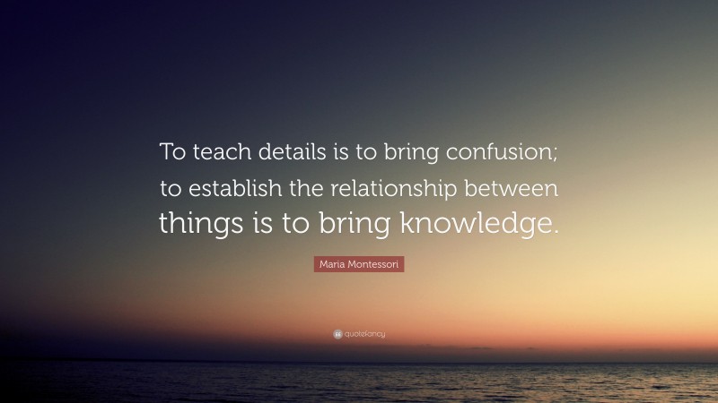 Maria Montessori Quote: “To teach details is to bring confusion; to establish the relationship between things is to bring knowledge.”