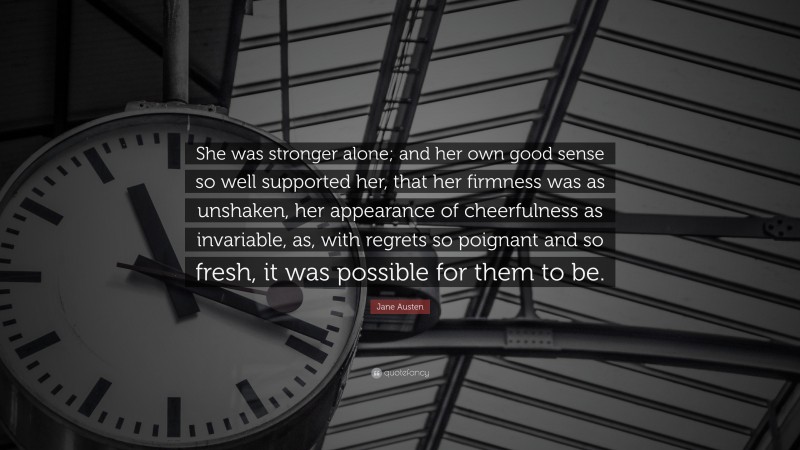 Jane Austen Quote: “She was stronger alone; and her own good sense so well supported her, that her firmness was as unshaken, her appearance of cheerfulness as invariable, as, with regrets so poignant and so fresh, it was possible for them to be.”