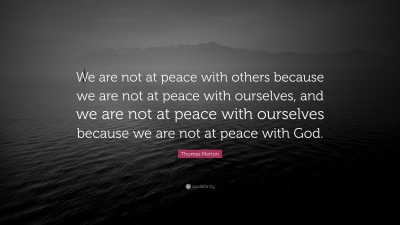 Thomas Merton Quote: “We are not at peace with others because we are not at peace with ourselves, and we are not at peace with ourselves because we are not at peace with God.”