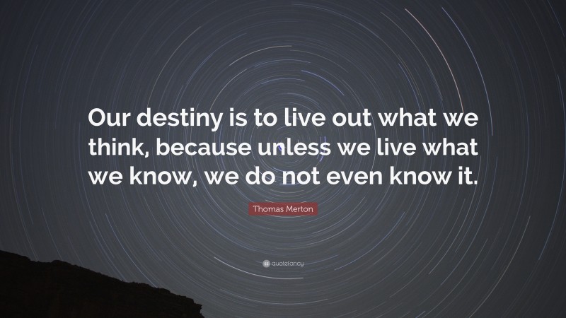 Thomas Merton Quote: “Our destiny is to live out what we think, because unless we live what we know, we do not even know it.”