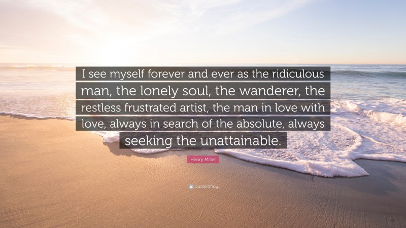 Henry Miller Quote: “I see myself forever and ever as the ridiculous man, the lonely soul, the wanderer, the restless frustrated artist, the man in love with love, always in search of the absolute, always seeking the unattainable.”