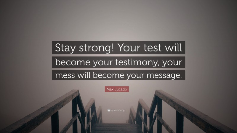 Max Lucado Quote: “Stay strong! Your test will become your testimony, your mess will become your message.”