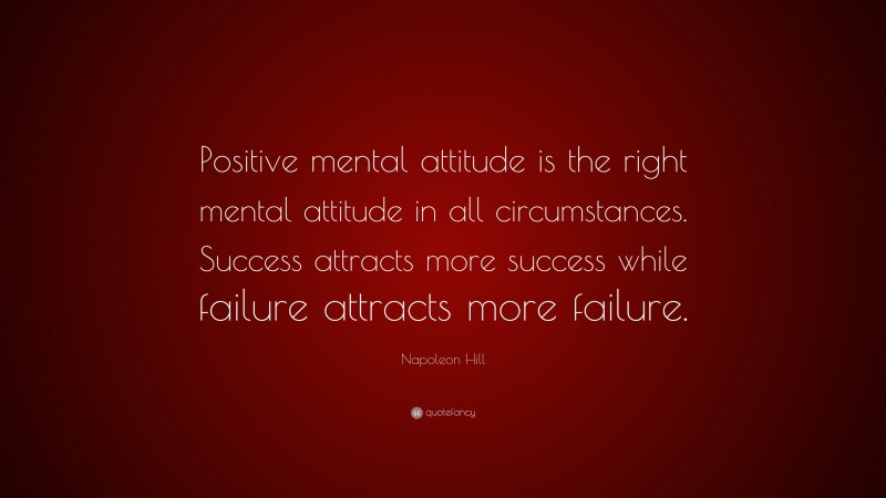 Napoleon Hill Quote: “Positive mental attitude is the right mental attitude in all circumstances. Success attracts more success while failure attracts more failure.”