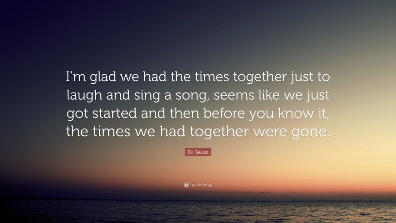 Dr. Seuss Quote: “I’m glad we had the times together just to laugh and sing a song, seems like we just got started and then before you know it, the times we had together were gone.”