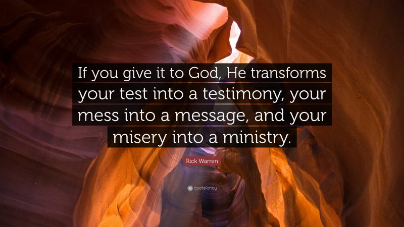 Rick Warren Quote: “If you give it to God, He transforms your test into a testimony, your mess into a message, and your misery into a ministry.”