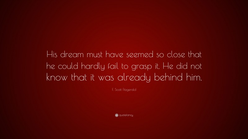 F. Scott Fitzgerald Quote: “His dream must have seemed so close that he could hardly fail to grasp it. He did not know that it was already behind him.”