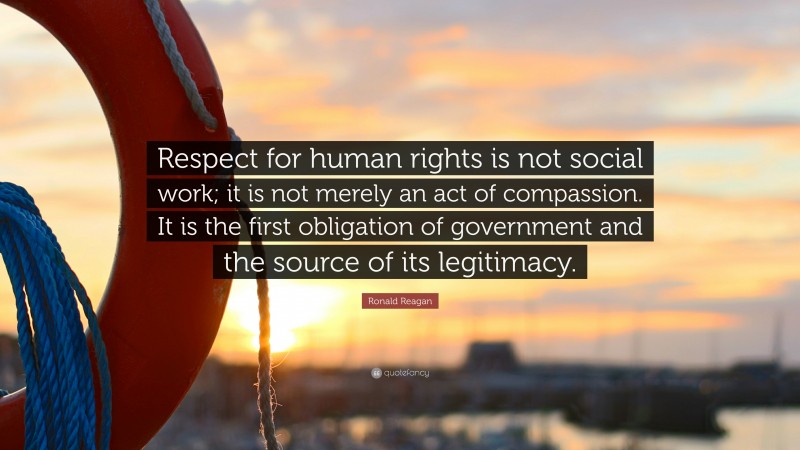 Ronald Reagan Quote: “Respect for human rights is not social work; it is not merely an act of compassion. It is the first obligation of government and the source of its legitimacy.”