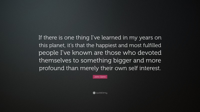 John Glenn Quote: “If there is one thing I’ve learned in my years on this planet, it’s that the happiest and most fulfilled people I’ve known are those who devoted themselves to something bigger and more profound than merely their own self interest.”
