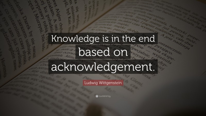 Ludwig Wittgenstein Quote: “Knowledge is in the end based on acknowledgement.”