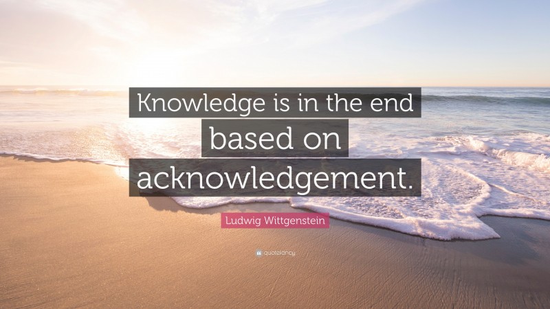 Ludwig Wittgenstein Quote: “Knowledge is in the end based on acknowledgement.”