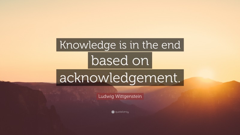 Ludwig Wittgenstein Quote: “Knowledge is in the end based on acknowledgement.”