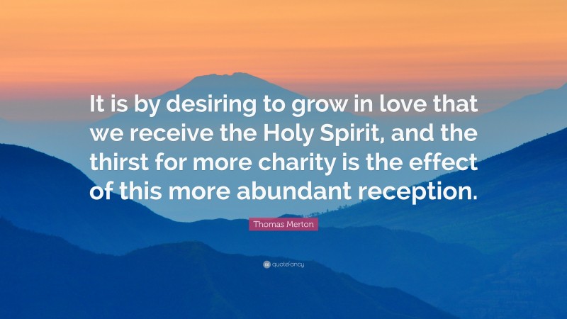 Thomas Merton Quote: “It is by desiring to grow in love that we receive the Holy Spirit, and the thirst for more charity is the effect of this more abundant reception.”