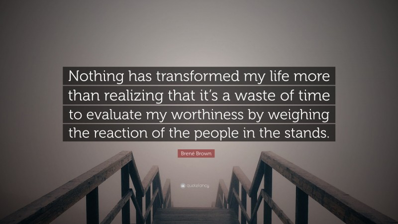 Brené Brown Quote: “Nothing has transformed my life more than realizing that it’s a waste of time to evaluate my worthiness by weighing the reaction of the people in the stands.”