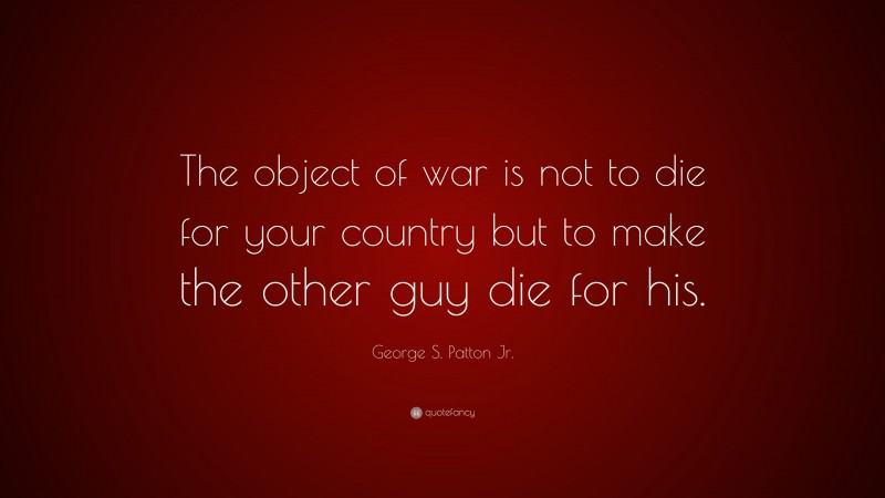 George S. Patton Jr. Quote: “The object of war is not to die for your country but to make the other guy die for his.”