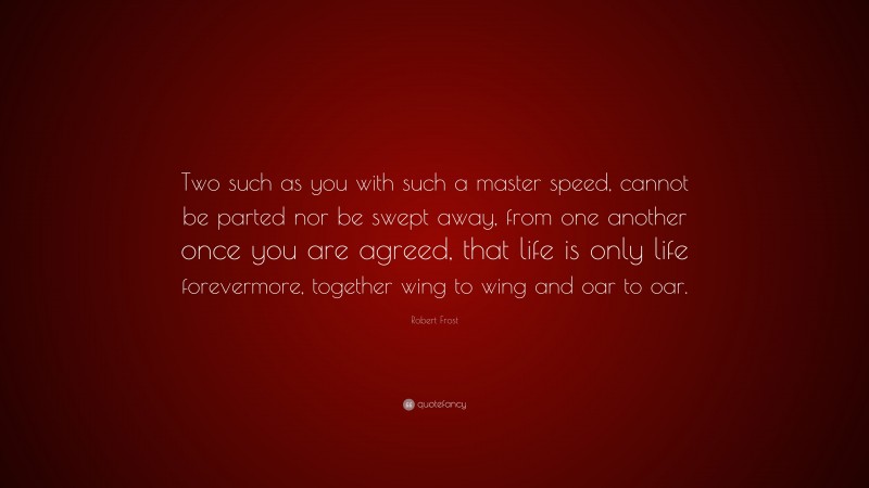 Robert Frost Quote: “Two such as you with such a master speed, cannot be parted nor be swept away, from one another once you are agreed, that life is only life forevermore, together wing to wing and oar to oar.”
