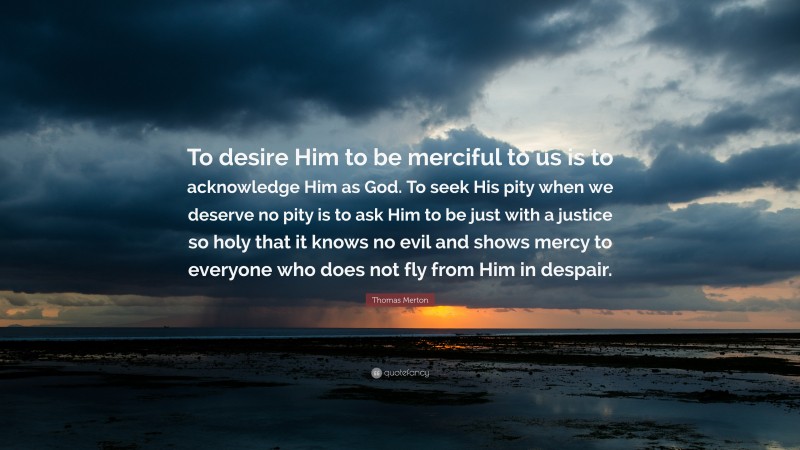 Thomas Merton Quote: “To desire Him to be merciful to us is to acknowledge Him as God. To seek His pity when we deserve no pity is to ask Him to be just with a justice so holy that it knows no evil and shows mercy to everyone who does not fly from Him in despair.”