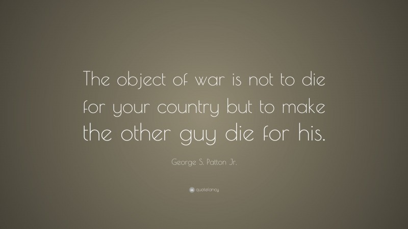George S. Patton Jr. Quote: “The object of war is not to die for your country but to make the other guy die for his.”