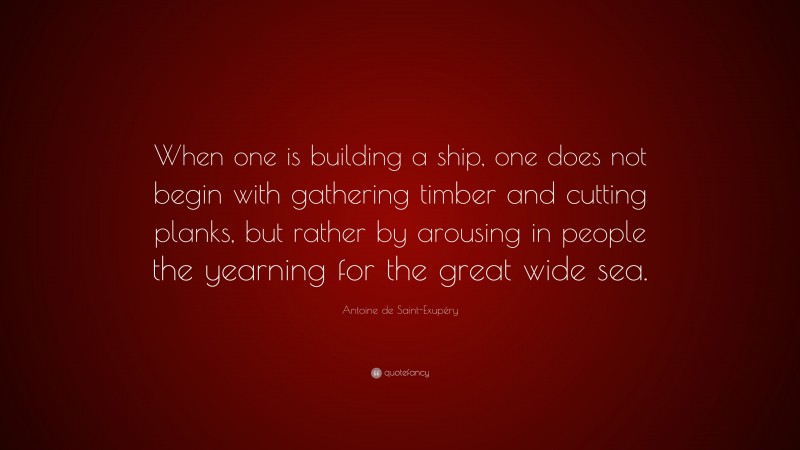 Antoine de Saint-Exupéry Quote: “When one is building a ship, one does not begin with gathering timber and cutting planks, but rather by arousing in people the yearning for the great wide sea.”