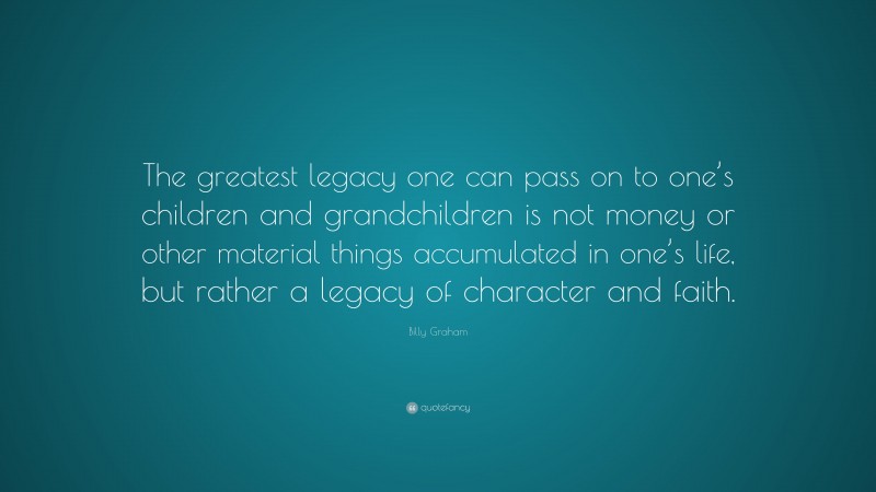 Billy Graham Quote: “The greatest legacy one can pass on to one’s children and grandchildren is not money or other material things accumulated in one’s life, but rather a legacy of character and faith.”