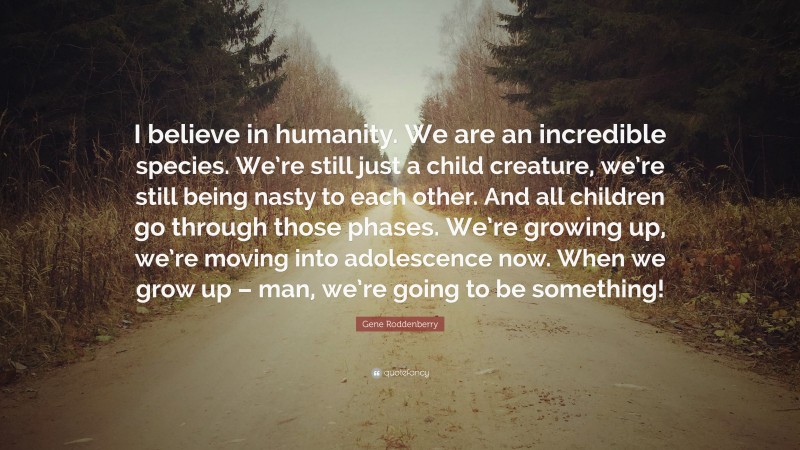 Gene Roddenberry Quote: “I believe in humanity. We are an incredible species. We’re still just a child creature, we’re still being nasty to each other. And all children go through those phases. We’re growing up, we’re moving into adolescence now. When we grow up – man, we’re going to be something!”