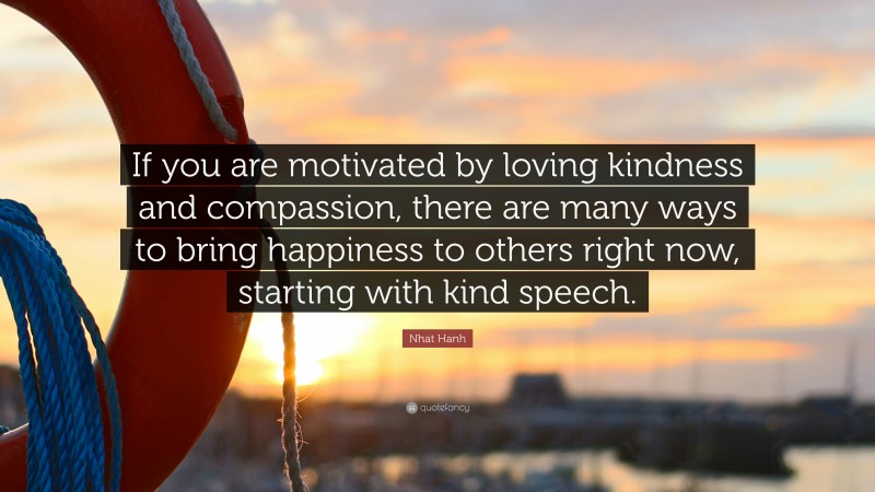Nhat Hanh Quote: “If you are motivated by loving kindness and compassion, there are many ways to bring happiness to others right now, starting with kind speech.”