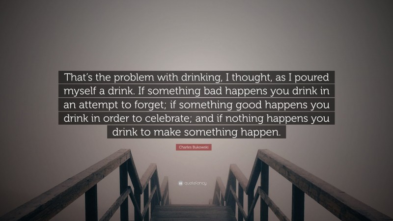 Charles Bukowski Quote: “That’s the problem with drinking, I thought, as I poured myself a drink. If something bad happens you drink in an attempt to forget; if something good happens you drink in order to celebrate; and if nothing happens you drink to make something happen.”