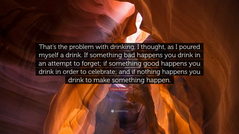 Charles Bukowski Quote: “That’s the problem with drinking, I thought, as I poured myself a drink. If something bad happens you drink in an attempt to forget; if something good happens you drink in order to celebrate; and if nothing happens you drink to make something happen.”