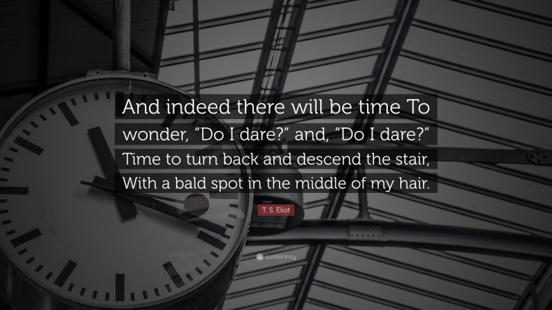 T. S. Eliot Quote: “And indeed there will be time To wonder, “Do I dare?” and, “Do I dare?” Time to turn back and descend the stair, With a bald spot in the middle of my hair.”