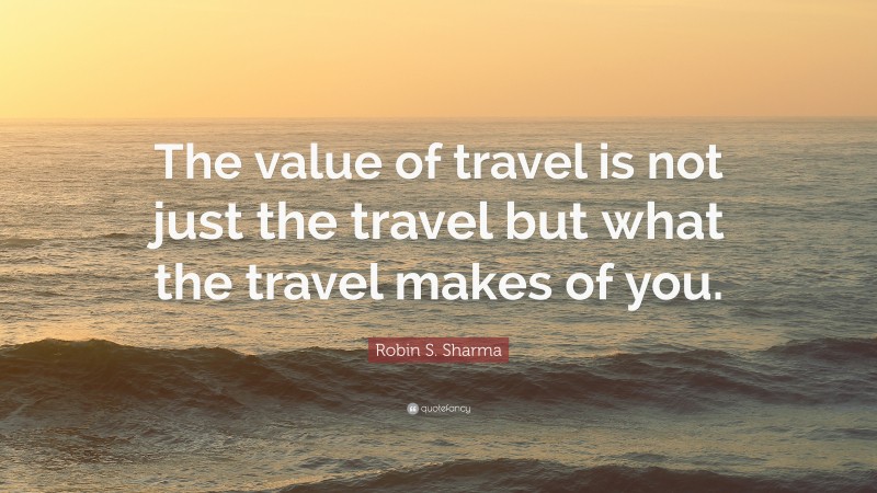 Robin S. Sharma Quote: “The value of travel is not just the travel but what the travel makes of you.”