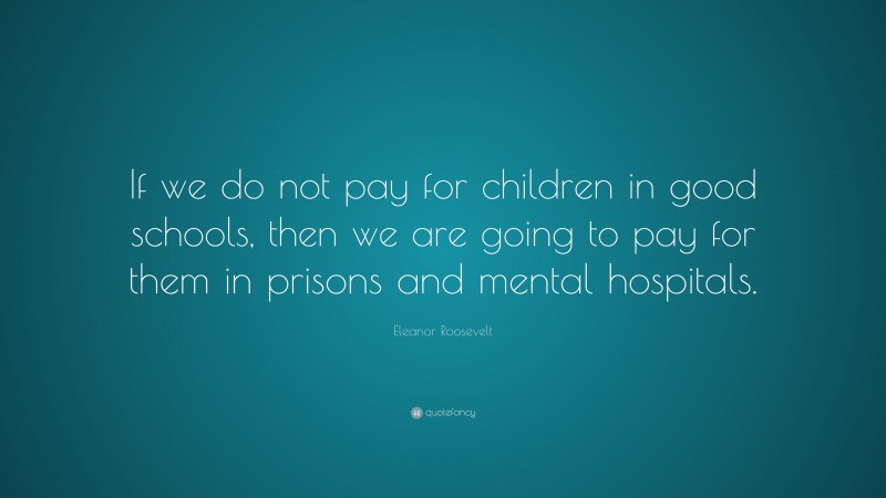 Eleanor Roosevelt Quote: “If we do not pay for children in good schools, then we are going to pay for them in prisons and mental hospitals.”