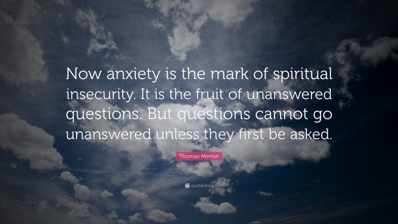 Thomas Merton Quote: “Now anxiety is the mark of spiritual insecurity. It is the fruit of unanswered questions. But questions cannot go unanswered unless they first be asked.”