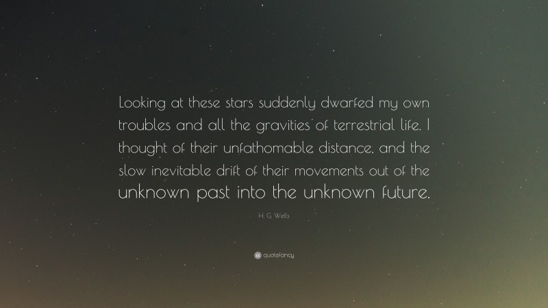 H. G. Wells Quote: “Looking at these stars suddenly dwarfed my own troubles and all the gravities of terrestrial life. I thought of their unfathomable distance, and the slow inevitable drift of their movements out of the unknown past into the unknown future.”