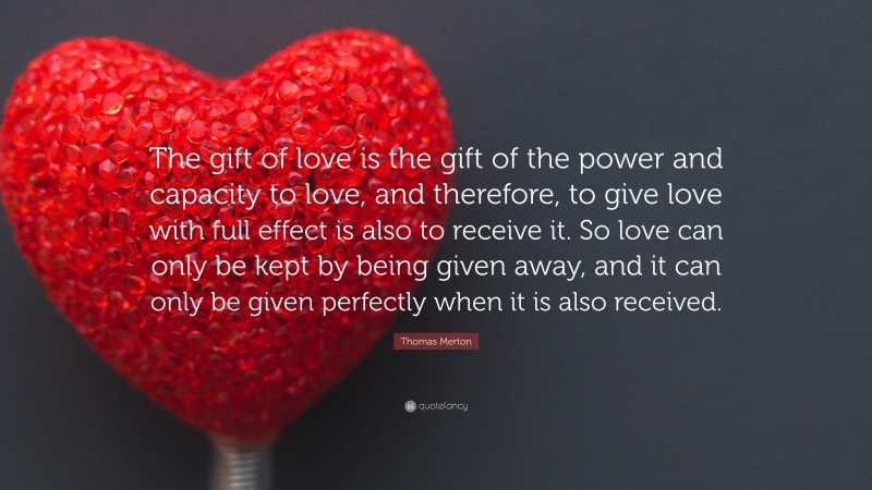 Thomas Merton Quote: “The gift of love is the gift of the power and capacity to love, and therefore, to give love with full effect is also to receive it. So love can only be kept by being given away, and it can only be given perfectly when it is also received.”