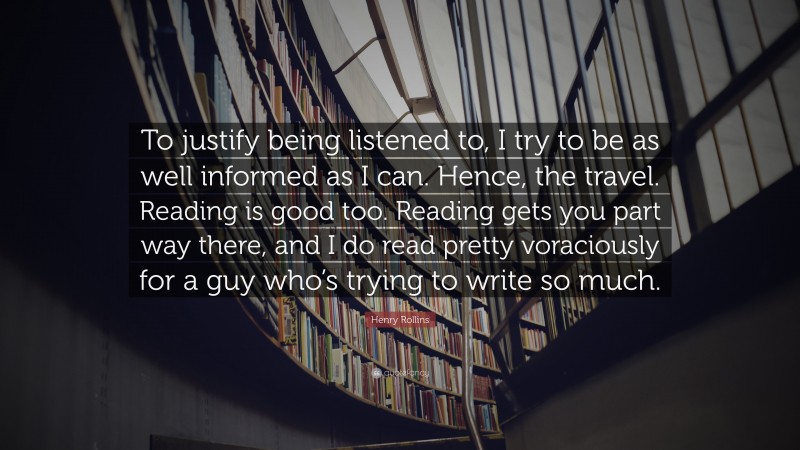 Henry Rollins Quote: “To justify being listened to, I try to be as well informed as I can. Hence, the travel. Reading is good too. Reading gets you part way there, and I do read pretty voraciously for a guy who’s trying to write so much.”