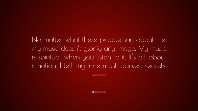 Tupac Shakur Quote: “No matter what these people say about me, my music doesn’t glorify any image. My music is spiritual when you listen to it. It’s all about emotion, I tell my innermost, darkest secrets.”