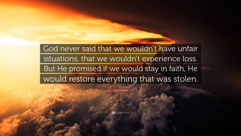 Joel Osteen Quote: “God never said that we wouldn’t have unfair situations, that we wouldn’t experience loss. But He promised if we would stay in faith, He would restore everything that was stolen.”