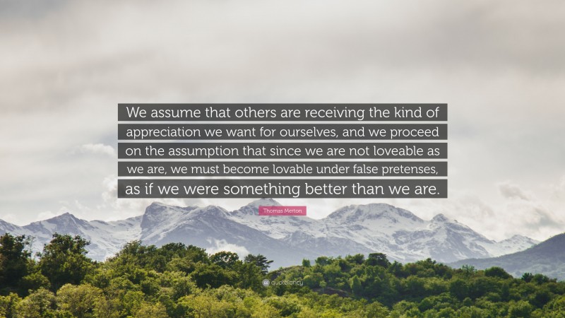 Thomas Merton Quote: “We assume that others are receiving the kind of appreciation we want for ourselves, and we proceed on the assumption that since we are not loveable as we are, we must become lovable under false pretenses, as if we were something better than we are.”