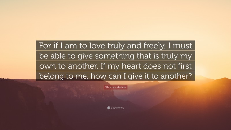 Thomas Merton Quote: “For if I am to love truly and freely, I must be able to give something that is truly my own to another. If my heart does not first belong to me, how can I give it to another?”