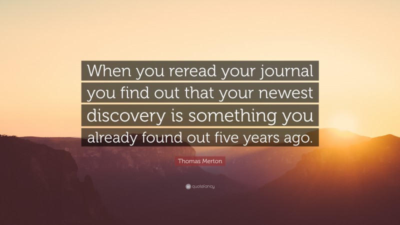Thomas Merton Quote: “When you reread your journal you find out that your newest discovery is something you already found out five years ago.”