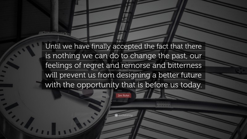 Jim Rohn Quote: “Until we have finally accepted the fact that there is nothing we can do to change the past, our feelings of regret and remorse and bitterness will prevent us from designing a better future with the opportunity that is before us today.”